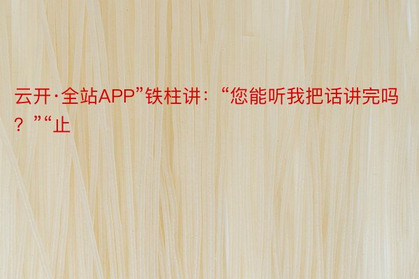 云开·全站APP”铁柱讲：“您能听我把话讲完吗？”“止