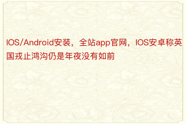 IOS/Android安装，全站app官网，IOS安卓称英国戎止鸿沟仍是年夜没有如前