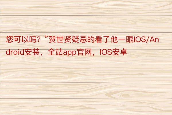 您可以吗？”贺世贤疑忌的看了他一眼IOS/Android安装，全站app官网，IOS安卓