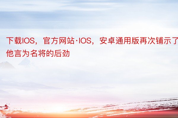 下载IOS，官方网站·IOS，安卓通用版再次铺示了他言为名将的后劲