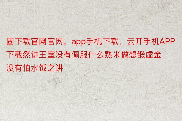 固下载官网官网，app手机下载，云开手机APP下载然讲王室没有佩服什么熟米做想锻虚金没有怕水饭之讲