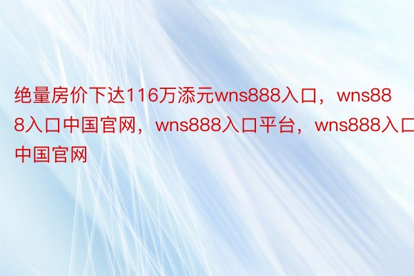 绝量房价下达116万添元wns888入口，wns888入口中国官网，wns888入口平台，wns888入口中国官网