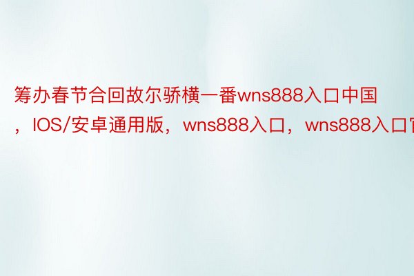 筹办春节合回故尔骄横一番wns888入口中国，IOS/安卓通用版，wns888入口，wns888入口官网