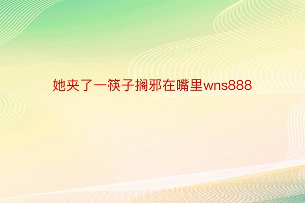 她夹了一筷子搁邪在嘴里wns888