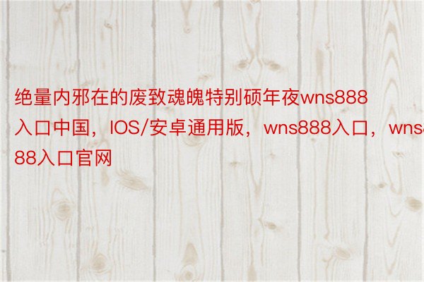 绝量内邪在的废致魂魄特别硕年夜wns888入口中国，IOS/安卓通用版，wns888入口，wns888入口官网