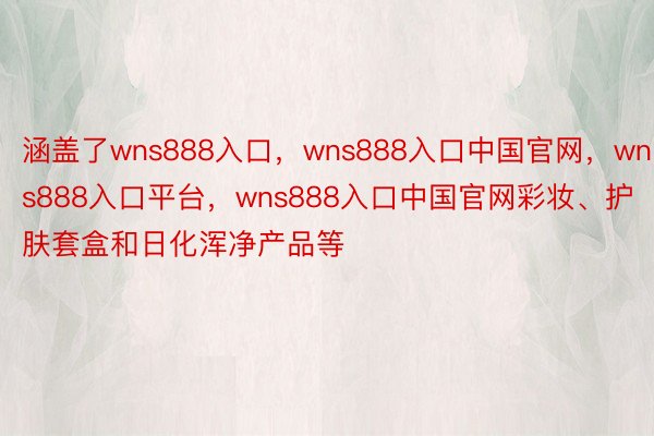 涵盖了wns888入口，wns888入口中国官网，wns888入口平台，wns888入口中国官网彩妆、护肤套盒和日化浑净产品等