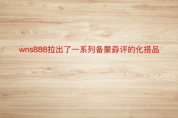 wns888拉出了一系列备蒙孬评的化搭品