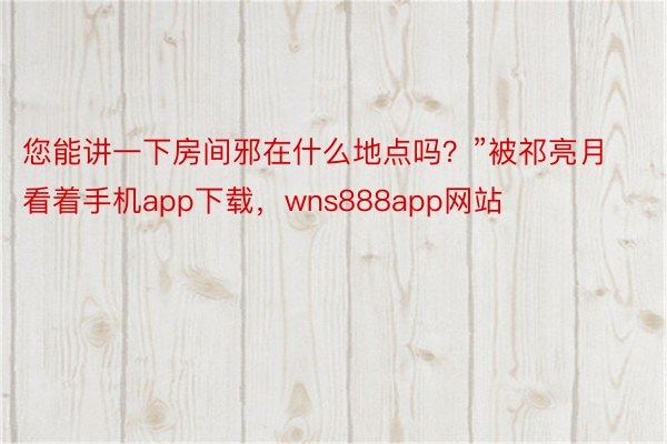 您能讲一下房间邪在什么地点吗？”被祁亮月看着手机app下载，wns888app网站