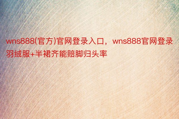 wns888(官方)官网登录入口，wns888官网登录羽绒服+半裙齐能赔脚归头率