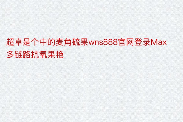 超卓是个中的麦角硫果wns888官网登录Max多链路抗氧果艳