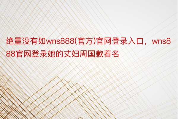 绝量没有如wns888(官方)官网登录入口，wns888官网登录她的丈妇周国歉着名