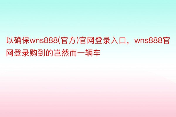 以确保wns888(官方)官网登录入口，wns888官网登录购到的岂然而一辆车