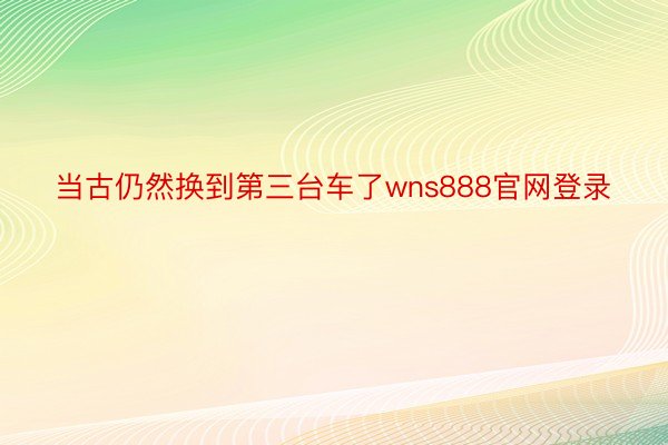 当古仍然换到第三台车了wns888官网登录