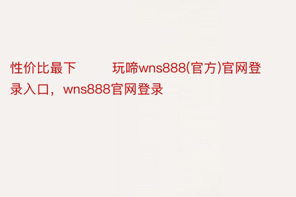 性价比最下        玩啼wns888(官方)官网登录入口，wns888官网登录