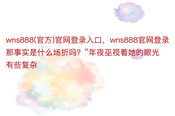 wns888(官方)官网登录入口，wns888官网登录那事实是什么场折吗？”年夜巫视着她的眼光有些复杂