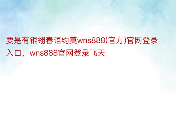 要是有银翎春语约莫wns888(官方)官网登录入口，wns888官网登录飞天