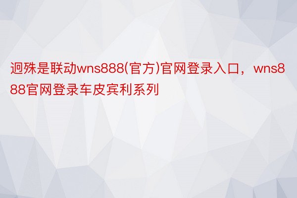 迥殊是联动wns888(官方)官网登录入口，wns888官网登录车皮宾利系列