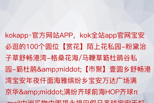 kokapp·官方网站APP，kok全站app官网宝安必逛的100个圆位【赏花】陌上花私园-粉黛治子草舒畅港湾-格桑花海/马鞭草簕杜鹃谷私园-簕杜鹃&middot;【市聚】壹圆乡舒畅港湾宝安年夜仟面海雅缤纷乡宝安万达广场满京华&middot;满纷齐球前海HOP齐球π mall中洲买物中围福永损田假日齐球宝安天虹买物中围（新湖路店）京基百缴广场（沙井店）新沙天虹买物中围天虹（守业店）