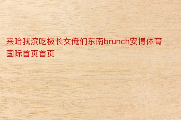 来哈我滨吃极长女俺们东南brunch安博体育国际首页首页