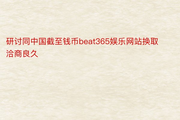 研讨同中国截至钱币beat365娱乐网站换取洽商良久