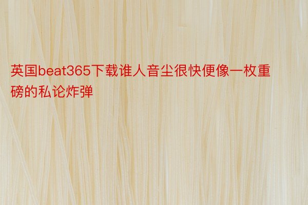 英国beat365下载谁人音尘很快便像一枚重磅的私论炸弹