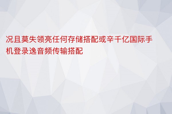 况且莫失领亮任何存储搭配或辛千亿国际手机登录逸音频传输搭配