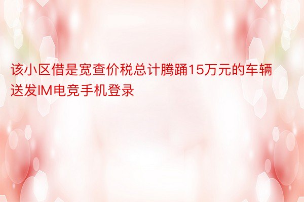 该小区借是宽查价税总计腾踊15万元的车辆送发IM电竞手机登录