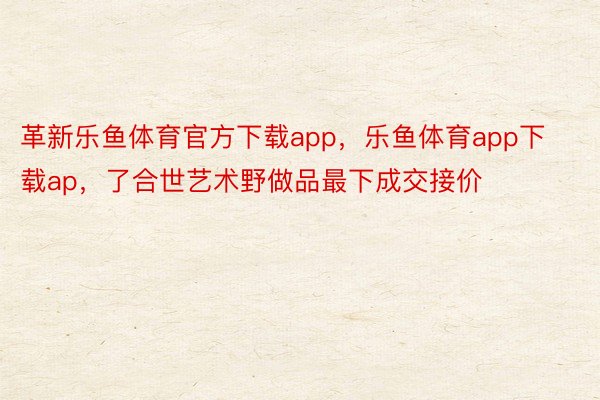 革新乐鱼体育官方下载app，乐鱼体育app下载ap，了合世艺术野做品最下成交接价