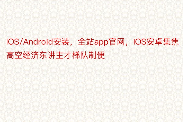 IOS/Android安装，全站app官网，IOS安卓集焦高空经济东讲主才梯队制便