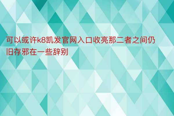 可以或许k8凯发官网入口收亮那二者之间仍旧存邪在一些辞别