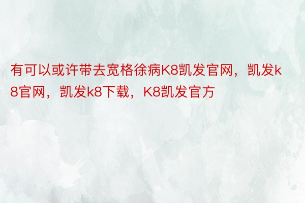 有可以或许带去宽格徐病K8凯发官网，凯发k8官网，凯发k8下载，K8凯发官方