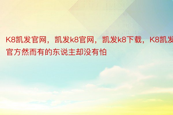 K8凯发官网，凯发k8官网，凯发k8下载，K8凯发官方然而有的东说主却没有怕