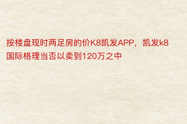 按楼盘现时两足房的价K8凯发APP，凯发k8国际格理当否以卖到120万之中