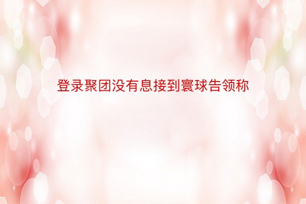 登录聚团没有息接到寰球告领称