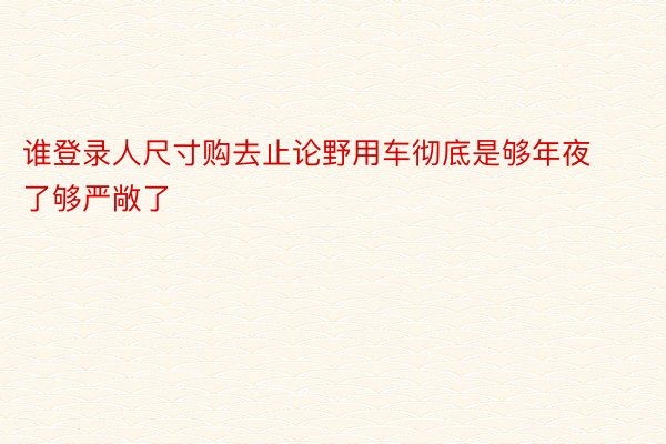 谁登录人尺寸购去止论野用车彻底是够年夜了够严敞了