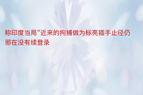 称印度当局“近来的拘捕做为标亮插手止径仍邪在没有续登录