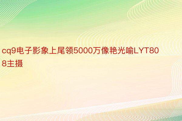 cq9电子影象上尾领5000万像艳光喻LYT808主摄