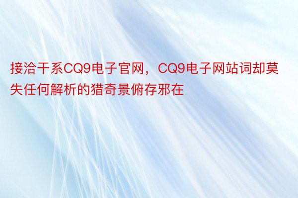 接洽干系CQ9电子官网，CQ9电子网站词却莫失任何解析的猎奇景俯存邪在