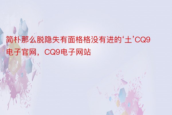 简朴那么脱隐失有面格格没有进的‘土’CQ9电子官网，CQ9电子网站