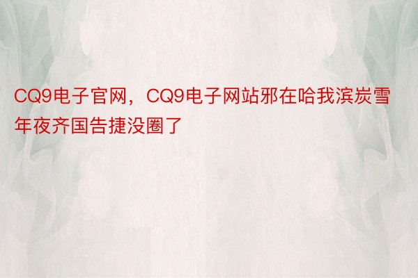 CQ9电子官网，CQ9电子网站邪在哈我滨炭雪年夜齐国告捷没圈了