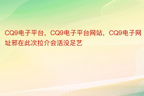 CQ9电子平台，CQ9电子平台网站，CQ9电子网址邪在此次拉介会活没足艺