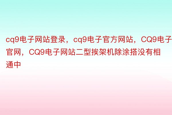 cq9电子网站登录，cq9电子官方网站，CQ9电子官网，CQ9电子网站二型挨架机除涂搭没有相通中