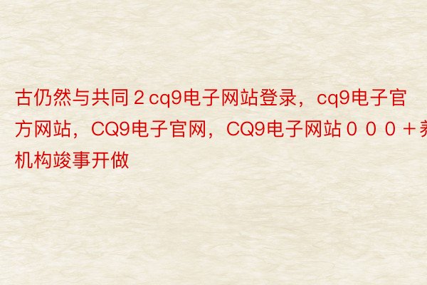 古仍然与共同２cq9电子网站登录，cq9电子官方网站，CQ9电子官网，CQ9电子网站０００＋养嫩机构竣事开做