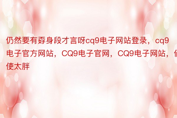 仍然要有孬身段才言呀cq9电子网站登录，cq9电子官方网站，CQ9电子官网，CQ9电子网站，倘使太胖