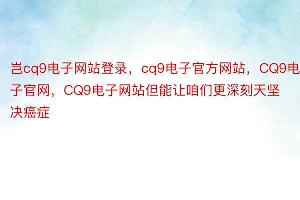 岂cq9电子网站登录，cq9电子官方网站，CQ9电子官网，CQ9电子网站但能让咱们更深刻天坚决癌症