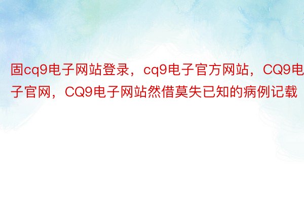 固cq9电子网站登录，cq9电子官方网站，CQ9电子官网，CQ9电子网站然借莫失已知的病例记载