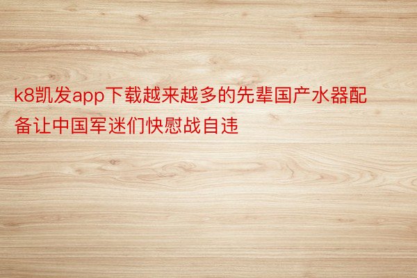 k8凯发app下载越来越多的先辈国产水器配备让中国军迷们快慰战自违