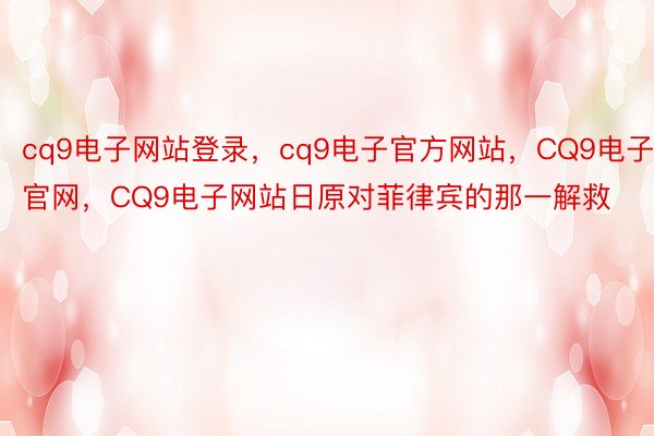 cq9电子网站登录，cq9电子官方网站，CQ9电子官网，CQ9电子网站日原对菲律宾的那一解救