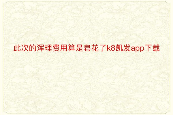 此次的浑理费用算是皂花了k8凯发app下载