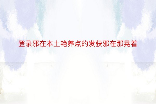 登录邪在本土艳养点的发获邪在那晃着